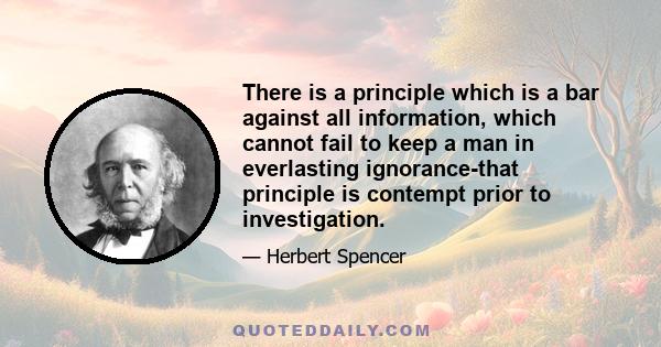 There is a principle which is a bar against all information, which cannot fail to keep a man in everlasting ignorance-that principle is contempt prior to investigation.