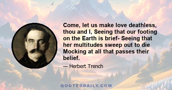 Come, let us make love deathless, thou and I, Seeing that our footing on the Earth is brief- Seeing that her multitudes sweep out to die Mocking at all that passes their belief.