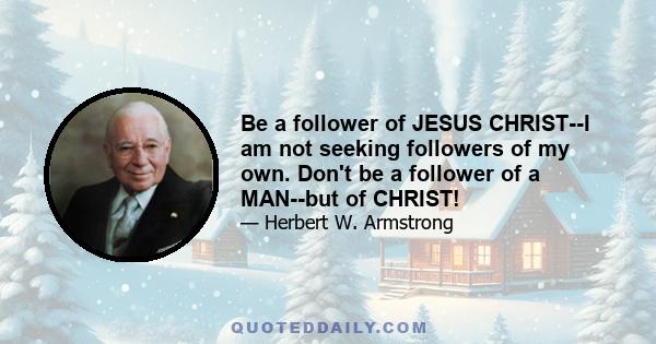 Be a follower of JESUS CHRIST--I am not seeking followers of my own. Don't be a follower of a MAN--but of CHRIST!