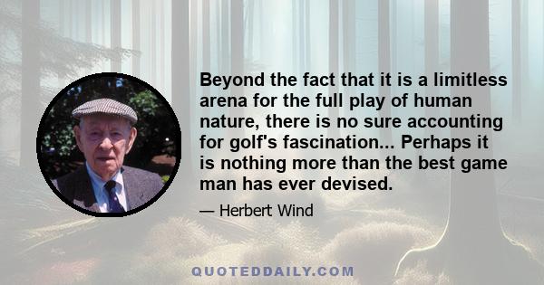 Beyond the fact that it is a limitless arena for the full play of human nature, there is no sure accounting for golf's fascination... Perhaps it is nothing more than the best game man has ever devised.