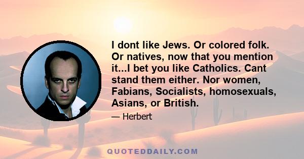 I dont like Jews. Or colored folk. Or natives, now that you mention it...I bet you like Catholics. Cant stand them either. Nor women, Fabians, Socialists, homosexuals, Asians, or British.