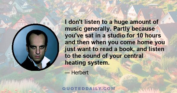 I don't listen to a huge amount of music generally. Partly because you've sat in a studio for 10 hours and then when you come home you just want to read a book, and listen to the sound of your central heating system.