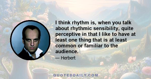 I think rhythm is, when you talk about rhythmic sensibility, quite perceptive in that I like to have at least one thing that is at least common or familiar to the audience.