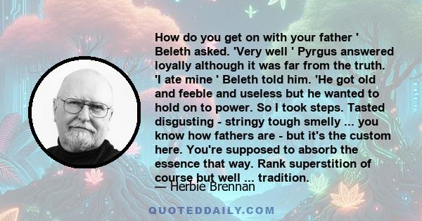 How do you get on with your father ' Beleth asked. 'Very well ' Pyrgus answered loyally although it was far from the truth. 'I ate mine ' Beleth told him. 'He got old and feeble and useless but he wanted to hold on to