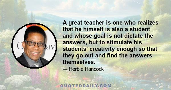 A great teacher is one who realizes that he himself is also a student and whose goal is not dictate the answers, but to stimulate his students' creativity enough so that they go out and find the answers themselves.