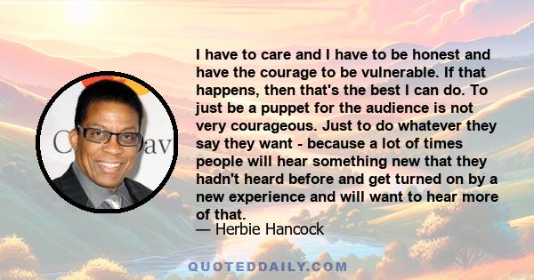 I have to care and I have to be honest and have the courage to be vulnerable. If that happens, then that's the best I can do. To just be a puppet for the audience is not very courageous. Just to do whatever they say