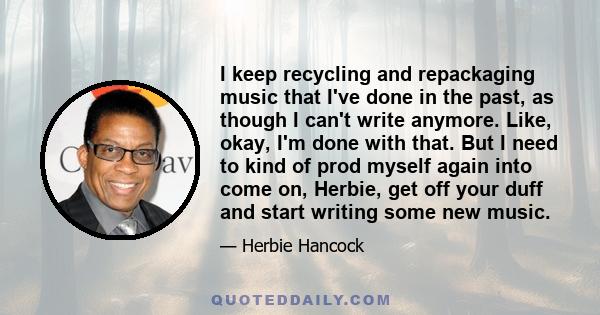 I keep recycling and repackaging music that I've done in the past, as though I can't write anymore. Like, okay, I'm done with that. But I need to kind of prod myself again into come on, Herbie, get off your duff and