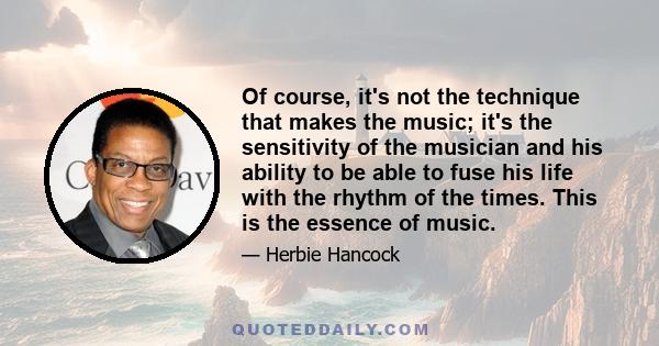 Of course, it's not the technique that makes the music; it's the sensitivity of the musician and his ability to be able to fuse his life with the rhythm of the times. This is the essence of music.