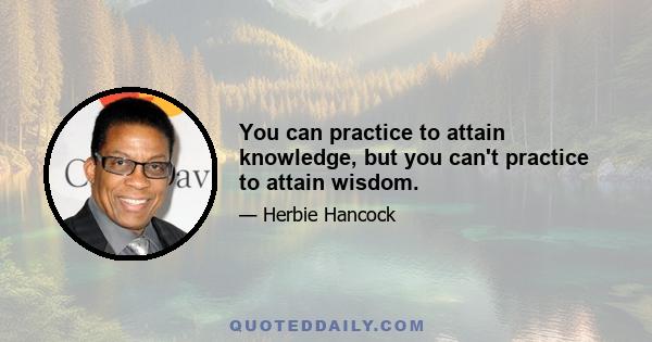 You can practice to attain knowledge, but you can't practice to attain wisdom.