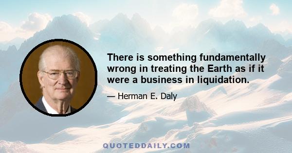 There is something fundamentally wrong in treating the Earth as if it were a business in liquidation.