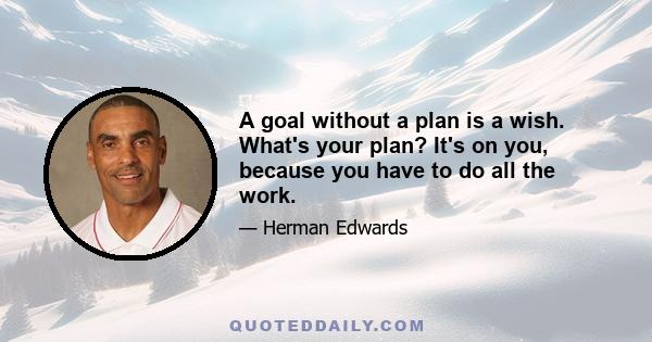 A goal without a plan is a wish. What's your plan? It's on you, because you have to do all the work.