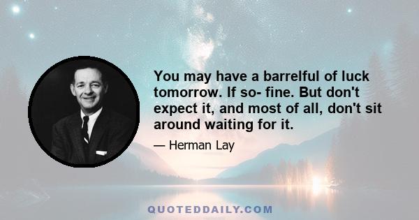 You may have a barrelful of luck tomorrow. If so- fine. But don't expect it, and most of all, don't sit around waiting for it.