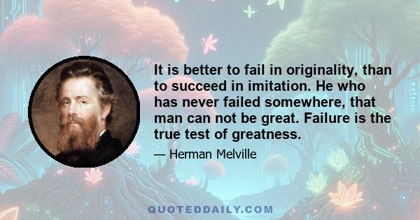 It is better to fail in originality, than to succeed in imitation. He who has never failed somewhere, that man can not be great. Failure is the true test of greatness.