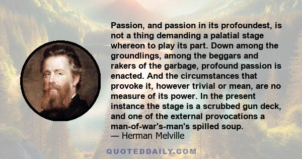 Passion, and passion in its profoundest, is not a thing demanding a palatial stage whereon to play its part. Down among the groundlings, among the beggars and rakers of the garbage, profound passion is enacted. And the