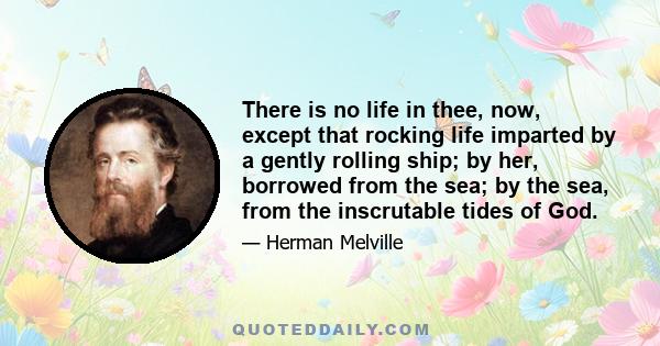 There is no life in thee, now, except that rocking life imparted by a gently rolling ship; by her, borrowed from the sea; by the sea, from the inscrutable tides of God.