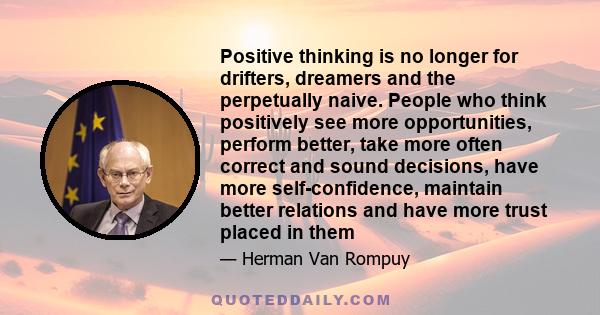 Positive thinking is no longer for drifters, dreamers and the perpetually naive. People who think positively see more opportunities, perform better, take more often correct and sound decisions, have more