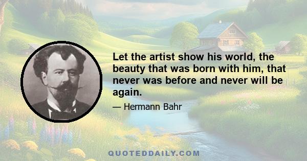 Let the artist show his world, the beauty that was born with him, that never was before and never will be again.