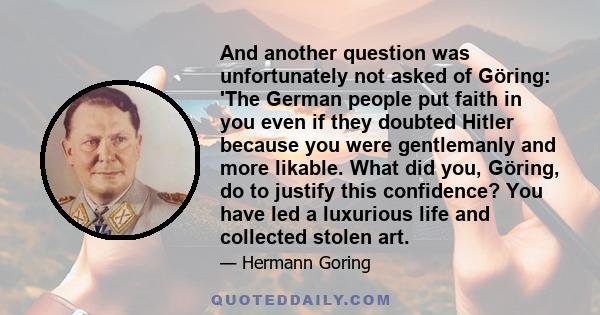 And another question was unfortunately not asked of Göring: 'The German people put faith in you even if they doubted Hitler because you were gentlemanly and more likable. What did you, Göring, do to justify this