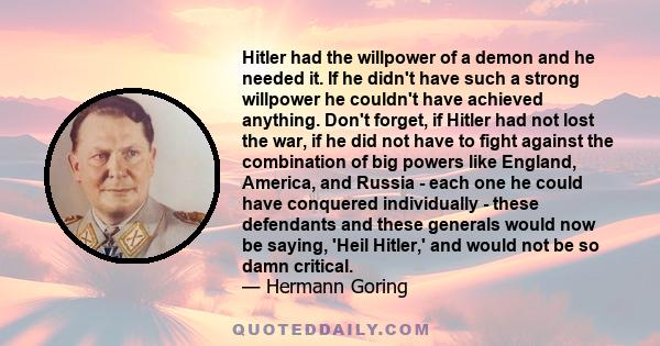 Hitler had the willpower of a demon and he needed it. If he didn't have such a strong willpower he couldn't have achieved anything. Don't forget, if Hitler had not lost the war, if he did not have to fight against the