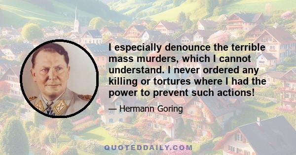 I especially denounce the terrible mass murders, which I cannot understand. I never ordered any killing or tortures where I had the power to prevent such actions!