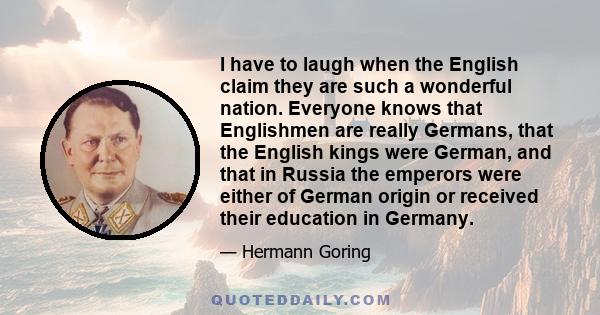 I have to laugh when the English claim they are such a wonderful nation. Everyone knows that Englishmen are really Germans, that the English kings were German, and that in Russia the emperors were either of German