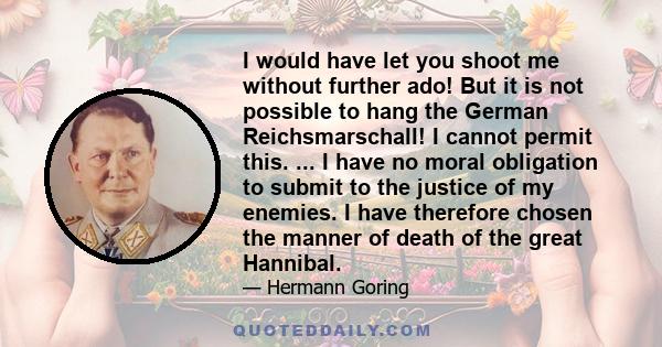 I would have let you shoot me without further ado! But it is not possible to hang the German Reichsmarschall! I cannot permit this. ... I have no moral obligation to submit to the justice of my enemies. I have therefore 