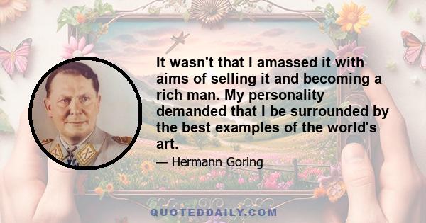 It wasn't that I amassed it with aims of selling it and becoming a rich man. My personality demanded that I be surrounded by the best examples of the world's art.