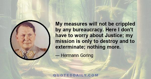 My measures will not be crippled by any bureaucracy. Here I don't have to worry about Justice; my mission is only to destroy and to exterminate; nothing more.