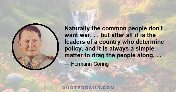 Naturally the common people don't want war. . . but after all it is the leaders of a country who determine policy, and it is always a simple matter to drag the people along. . .