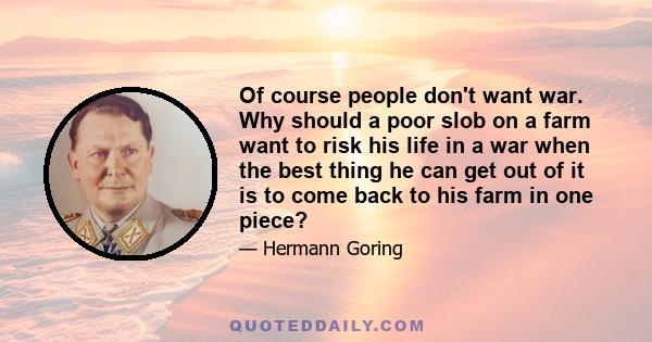 Of course people don't want war. Why should a poor slob on a farm want to risk his life in a war when the best thing he can get out of it is to come back to his farm in one piece?