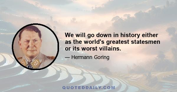 We will go down in history either as the world's greatest statesmen or its worst villains.