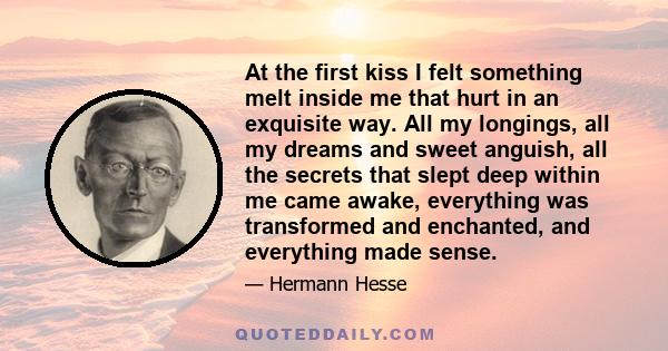 At the first kiss I felt something melt inside me that hurt in an exquisite way. All my longings, all my dreams and sweet anguish, all the secrets that slept deep within me came awake, everything was transformed and