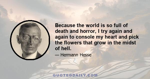 Because the world is so full of death and horror, I try again and again to console my heart and pick the flowers that grow in the midst of hell.