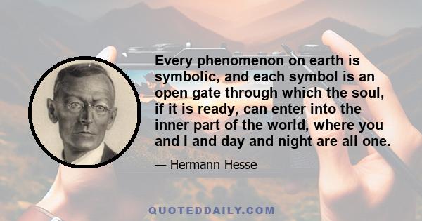 Every phenomenon on earth is symbolic, and each symbol is an open gate through which the soul, if it is ready, can enter into the inner part of the world, where you and I and day and night are all one.