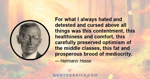 For what I always hated and detested and cursed above all things was this contentment, this healthiness and comfort, this carefully preserved optimism of the middle classes, this fat and prosperous brood of mediocrity.