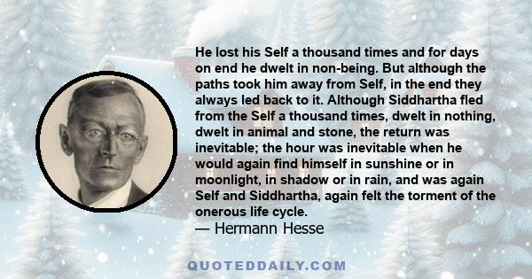 He lost his Self a thousand times and for days on end he dwelt in non-being. But although the paths took him away from Self, in the end they always led back to it. Although Siddhartha fled from the Self a thousand