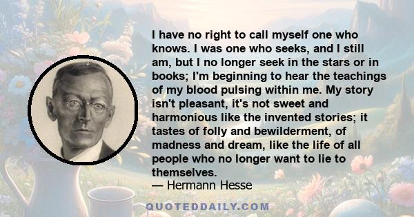 I have no right to call myself one who knows. I was one who seeks, and I still am, but I no longer seek in the stars or in books; I'm beginning to hear the teachings of my blood pulsing within me. My story isn't