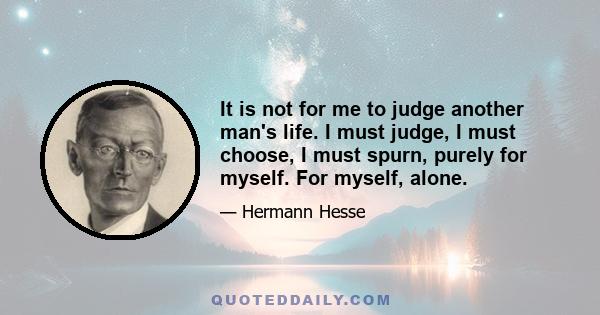 It is not for me to judge another man's life. I must judge, I must choose, I must spurn, purely for myself. For myself, alone.