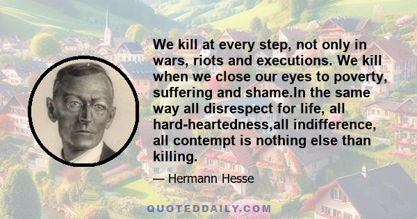 We kill at every step, not only in wars, riots and executions. We kill when we close our eyes to poverty, suffering and shame.In the same way all disrespect for life, all hard-heartedness,all indifference, all contempt