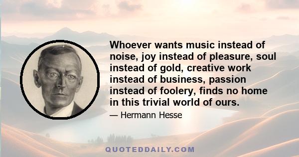 Whoever wants music instead of noise, joy instead of pleasure, soul instead of gold, creative work instead of business, passion instead of foolery, finds no home in this trivial world of ours.