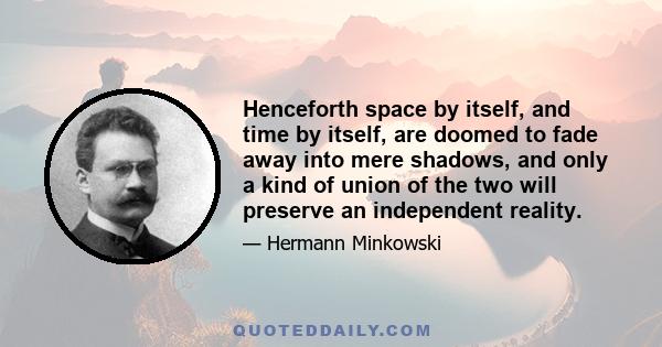 Henceforth space by itself, and time by itself, are doomed to fade away into mere shadows, and only a kind of union of the two will preserve an independent reality.