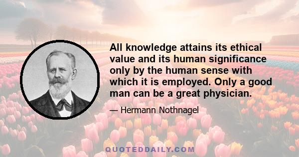 All knowledge attains its ethical value and its human significance only by the human sense with which it is employed. Only a good man can be a great physician.