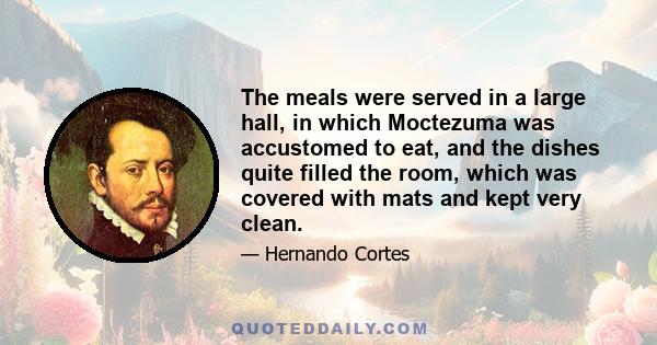 The meals were served in a large hall, in which Moctezuma was accustomed to eat, and the dishes quite filled the room, which was covered with mats and kept very clean.