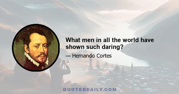 What men in all the world have shown such daring?