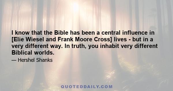 I know that the Bible has been a central influence in [Elie Wiesel and Frank Moore Cross] lives - but in a very different way. In truth, you inhabit very different Biblical worlds.