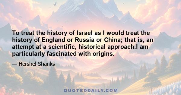 To treat the history of Israel as I would treat the history of England or Russia or China; that is, an attempt at a scientific, historical approach.I am particularly fascinated with origins.