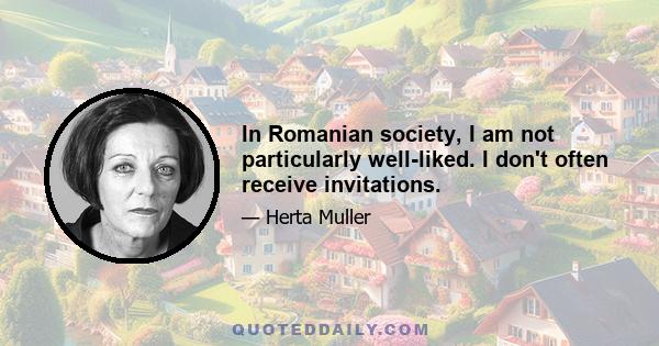 In Romanian society, I am not particularly well-liked. I don't often receive invitations.