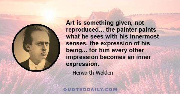 Art is something given, not reproduced... the painter paints what he sees with his innermost senses, the expression of his being... for him every other impression becomes an inner expression.