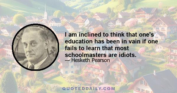 I am inclined to think that one's education has been in vain if one fails to learn that most schoolmasters are idiots.