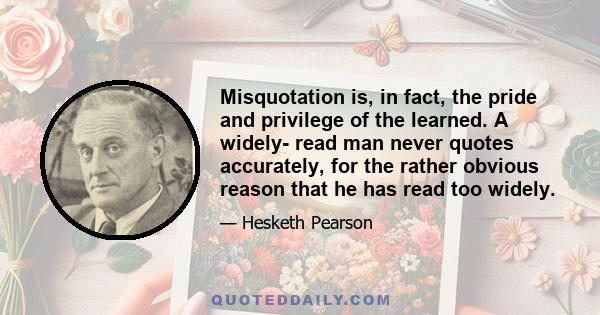 Misquotation is, in fact, the pride and privilege of the learned. A widely- read man never quotes accurately, for the rather obvious reason that he has read too widely.